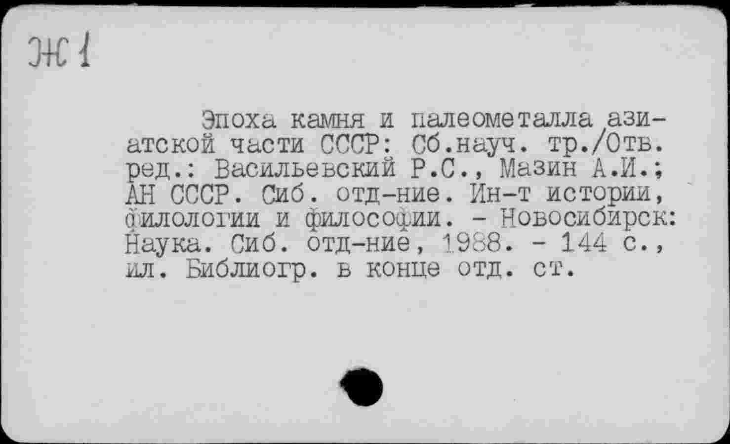 ﻿ж 1
Эпоха камня и палеометаяла азиатской части СССР: Сб.науч. тр./Отв. ред.: Васильевский Р.С., Мазин А.И.; АН СССР. Сиб. отд-ние. Ин-т истории, филологии и философии. - Новосибирск: Наука. Сиб. отд-ние, 1988. - 144 с., ил. Библиогр. в конце отд. ст.